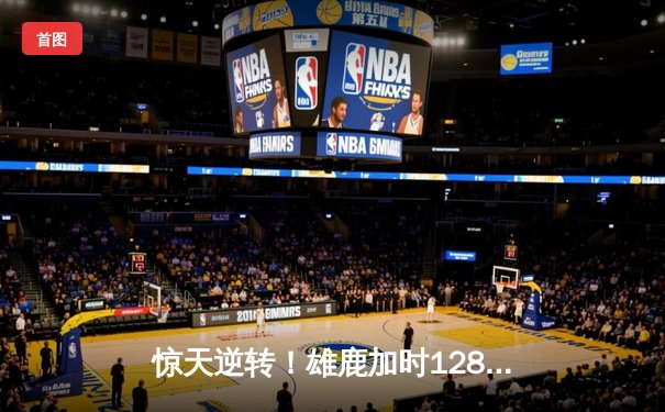 惊天逆转！雄鹿加时128-125险胜篮网，字母哥44分主宰双加时大战